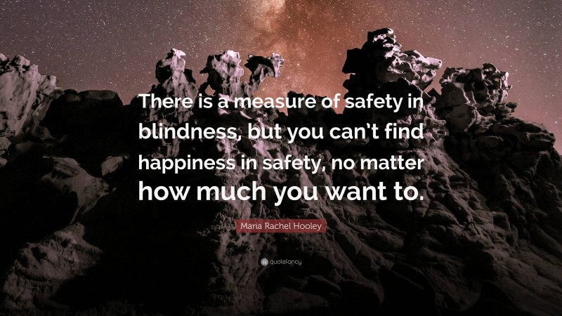 Maria Rachel Hooley Quote: “There is a measure of safety in blindness, but you can’t find happiness in safety, no matter how much you want to.”