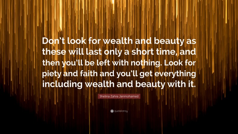Shelina Zahra Janmohamed Quote: “Don’t look for wealth and beauty as these will last only a short time, and then you’ll be left with nothing. Look for piety and faith and you’ll get everything including wealth and beauty with it.”