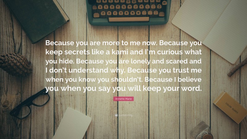 Annette Marie Quote: “Because you are more to me now. Because you keep secrets like a kami and I’m curious what you hide. Because you are lonely and scared and I don’t understand why. Because you trust me when you know you shouldn’t. Because I believe you when you say you will keep your word.”