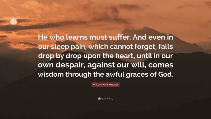 William Kent Krueger Quote: “He who learns must suffer. And even in our sleep pain, which cannot forget, falls drop by drop upon the heart, until in our own despair, against our will, comes wisdom through the awful graces of God.”
