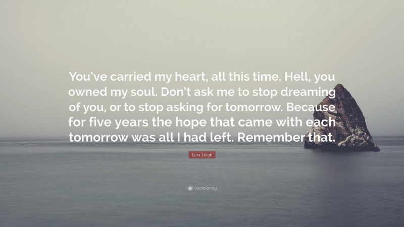 Lora Leigh Quote: “You’ve carried my heart, all this time. Hell, you owned my soul. Don’t ask me to stop dreaming of you, or to stop asking for tomorrow. Because for five years the hope that came with each tomorrow was all I had left. Remember that.”