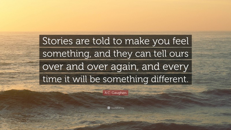 A.C. Gaughen Quote: “Stories are told to make you feel something, and they can tell ours over and over again, and every time it will be something different.”