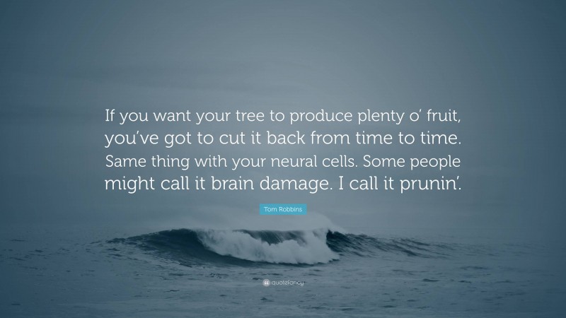Tom Robbins Quote: “If you want your tree to produce plenty o’ fruit, you’ve got to cut it back from time to time. Same thing with your neural cells. Some people might call it brain damage. I call it prunin’.”