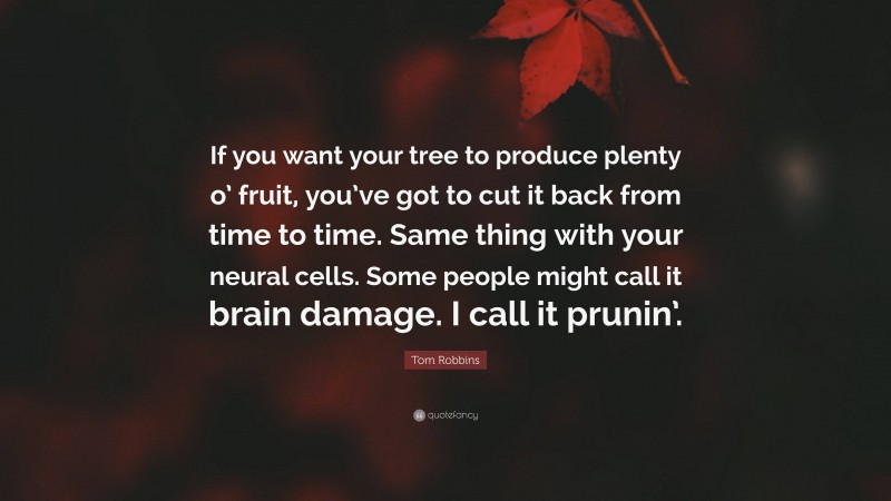 Tom Robbins Quote: “If you want your tree to produce plenty o’ fruit, you’ve got to cut it back from time to time. Same thing with your neural cells. Some people might call it brain damage. I call it prunin’.”