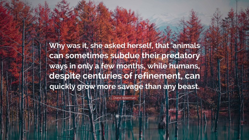 Diane Ackerman Quote: “Why was it, she asked herself, that ’animals can sometimes subdue their predatory ways in only a few months, while humans, despite centuries of refinement, can quickly grow more savage than any beast.”