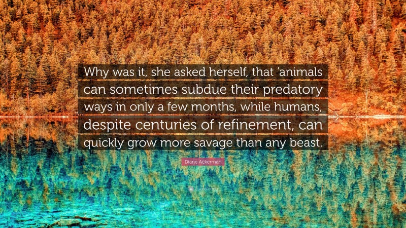 Diane Ackerman Quote: “Why was it, she asked herself, that ’animals can sometimes subdue their predatory ways in only a few months, while humans, despite centuries of refinement, can quickly grow more savage than any beast.”