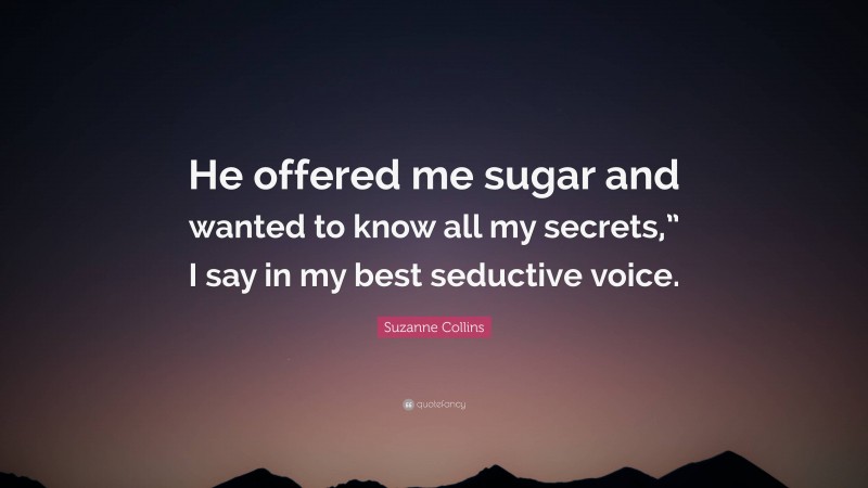 Suzanne Collins Quote: “He offered me sugar and wanted to know all my secrets,” I say in my best seductive voice.”