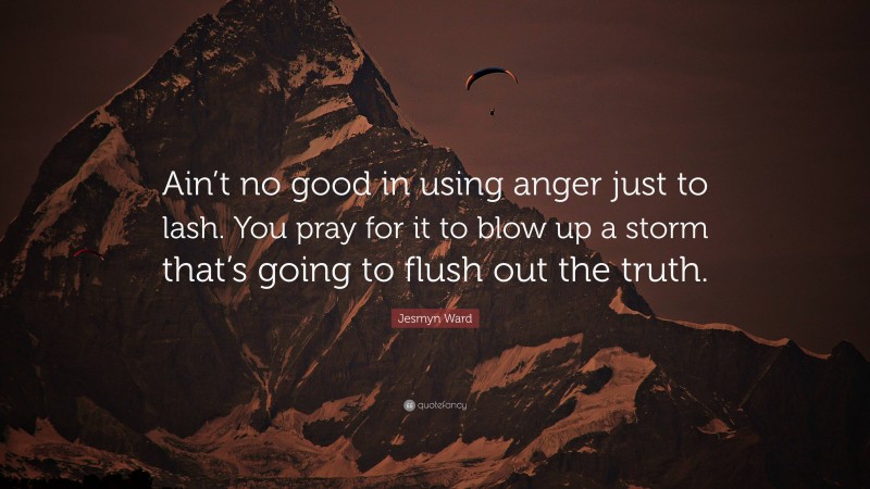 Jesmyn Ward Quote: “Ain’t no good in using anger just to lash. You pray for it to blow up a storm that’s going to flush out the truth.”