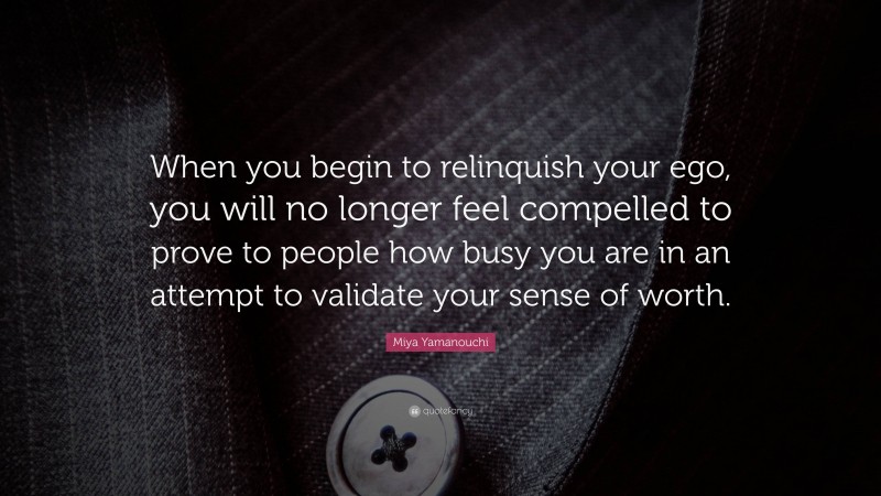 Miya Yamanouchi Quote: “When you begin to relinquish your ego, you will no longer feel compelled to prove to people how busy you are in an attempt to validate your sense of worth.”
