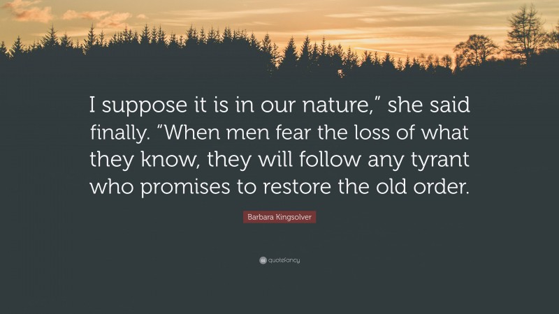 Barbara Kingsolver Quote: “I suppose it is in our nature,” she said finally. “When men fear the loss of what they know, they will follow any tyrant who promises to restore the old order.”