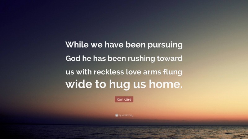 Ken Gire Quote: “While we have been pursuing God he has been rushing toward us with reckless love arms flung wide to hug us home.”