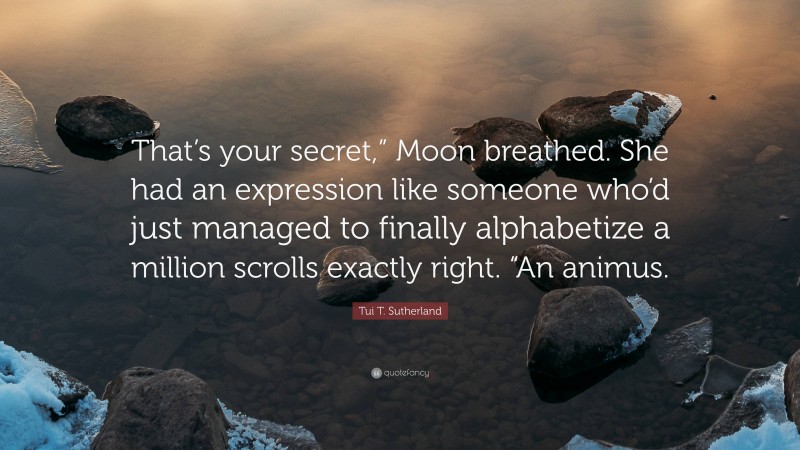 Tui T. Sutherland Quote: “That’s your secret,” Moon breathed. She had an expression like someone who’d just managed to finally alphabetize a million scrolls exactly right. “An animus.”