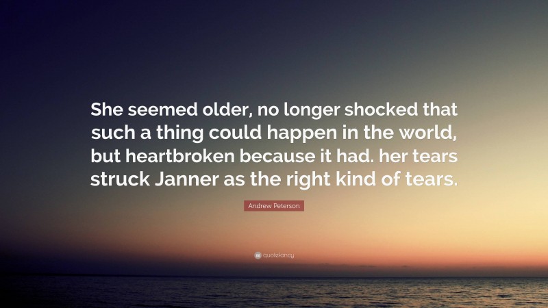 Andrew Peterson Quote: “She seemed older, no longer shocked that such a thing could happen in the world, but heartbroken because it had. her tears struck Janner as the right kind of tears.”