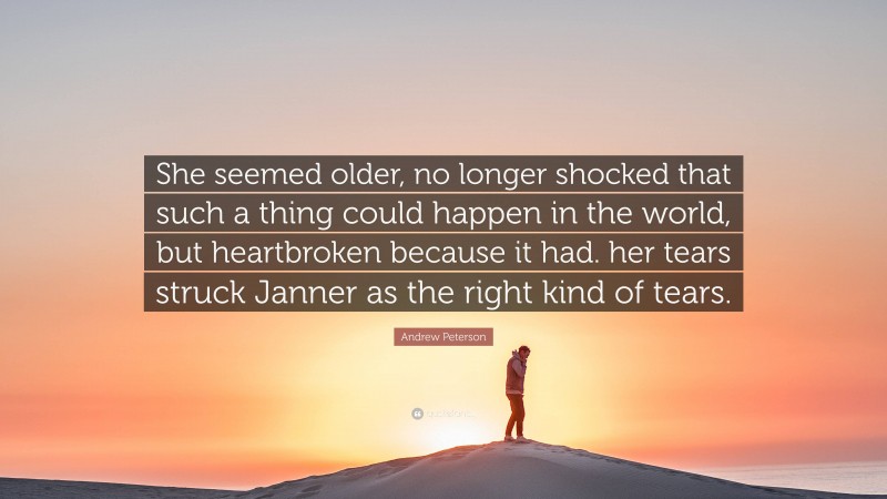 Andrew Peterson Quote: “She seemed older, no longer shocked that such a thing could happen in the world, but heartbroken because it had. her tears struck Janner as the right kind of tears.”