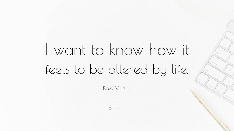 Kate Morton Quote: “I want to know how it feels to be altered by life.”