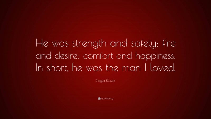 Cayla Kluver Quote: “He was strength and safety; fire and desire; comfort and happiness. In short, he was the man I loved.”