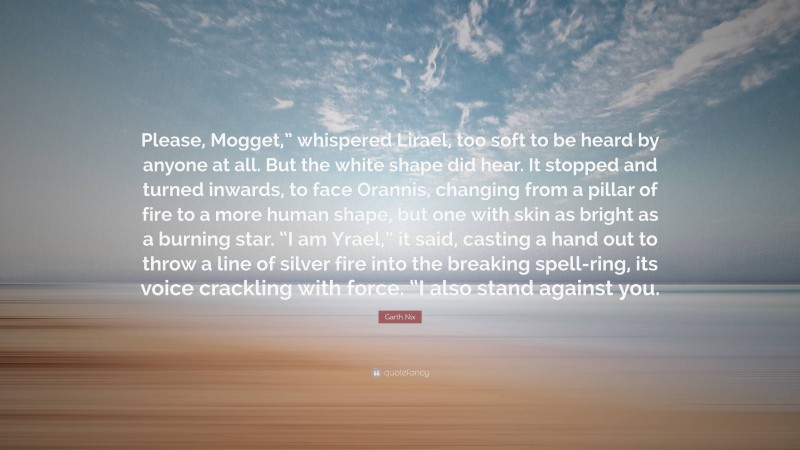 Garth Nix Quote: “Please, Mogget,” whispered Lirael, too soft to be heard by anyone at all. But the white shape did hear. It stopped and turned inwards, to face Orannis, changing from a pillar of fire to a more human shape, but one with skin as bright as a burning star. “I am Yrael,” it said, casting a hand out to throw a line of silver fire into the breaking spell-ring, its voice crackling with force. “I also stand against you.”