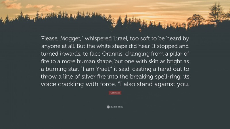 Garth Nix Quote: “Please, Mogget,” whispered Lirael, too soft to be heard by anyone at all. But the white shape did hear. It stopped and turned inwards, to face Orannis, changing from a pillar of fire to a more human shape, but one with skin as bright as a burning star. “I am Yrael,” it said, casting a hand out to throw a line of silver fire into the breaking spell-ring, its voice crackling with force. “I also stand against you.”