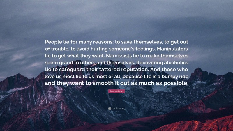 Ilona Andrews Quote: “People lie for many reasons: to save themselves, to get out of trouble, to avoid hurting someone’s feelings. Manipulators lie to get what they want. Narcissists lie to make themselves seem grand to others and themselves. Recovering alcoholics lie to safeguard their tattered reputation. And those who love us most lie to us most of all, because life is a bumpy ride and they want to smooth it out as much as possible.”