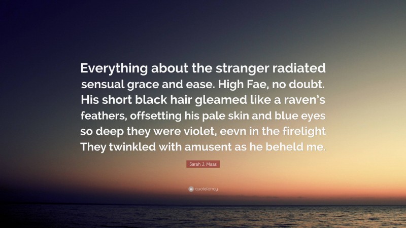 Sarah J. Maas Quote: “Everything about the stranger radiated sensual grace and ease. High Fae, no doubt. His short black hair gleamed like a raven’s feathers, offsetting his pale skin and blue eyes so deep they were violet, eevn in the firelight They twinkled with amusent as he beheld me.”