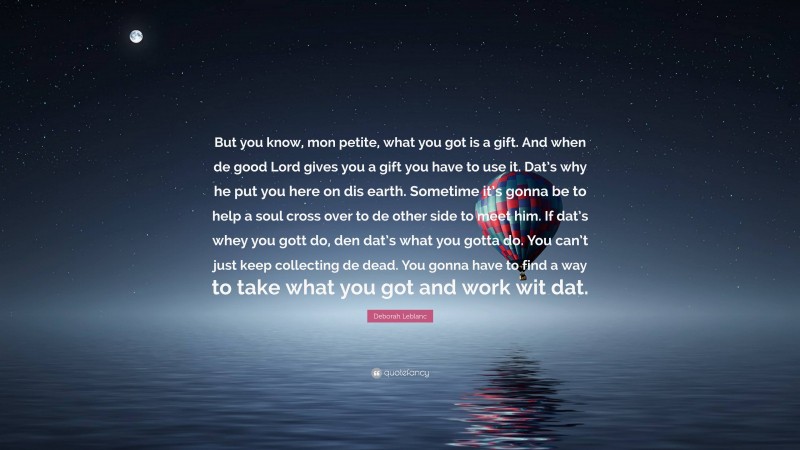 Deborah Leblanc Quote: “But you know, mon petite, what you got is a gift. And when de good Lord gives you a gift you have to use it. Dat’s why he put you here on dis earth. Sometime it’s gonna be to help a soul cross over to de other side to meet him. If dat’s whey you gott do, den dat’s what you gotta do. You can’t just keep collecting de dead. You gonna have to find a way to take what you got and work wit dat.”