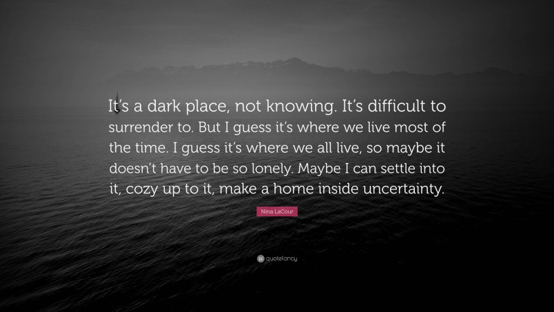 Nina LaCour Quote: “It’s a dark place, not knowing. It’s difficult to surrender to. But I guess it’s where we live most of the time. I guess it’s where we all live, so maybe it doesn’t have to be so lonely. Maybe I can settle into it, cozy up to it, make a home inside uncertainty.”