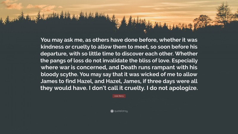 Julie Berry Quote: “You may ask me, as others have done before, whether it was kindness or cruelty to allow them to meet, so soon before his departure, with so little time to discover each other. Whether the pangs of loss do not invalidate the bliss of love. Especially where war is concerned, and Death runs rampant with his bloody scythe. You may say that it was wicked of me to allow James to find Hazel, and Hazel, James, if three days were all they would have. I don’t call it cruelty. I do not apologize.”