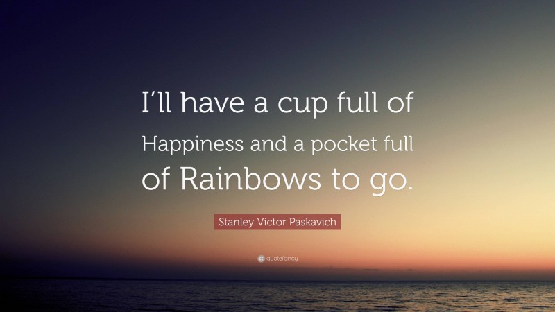 Stanley Victor Paskavich Quote: “I’ll have a cup full of Happiness and a pocket full of Rainbows to go.”