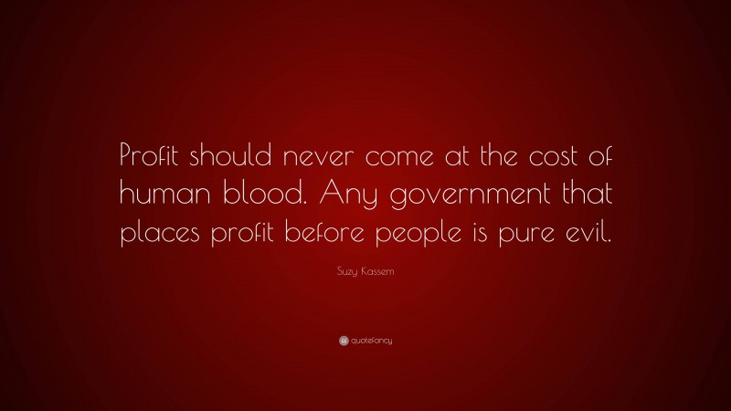 Suzy Kassem Quote: “Profit should never come at the cost of human blood. Any government that places profit before people is pure evil.”