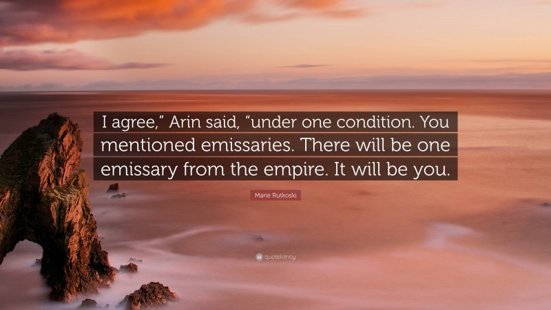 Marie Rutkoski Quote: “I agree,” Arin said, “under one condition. You mentioned emissaries. There will be one emissary from the empire. It will be you.”