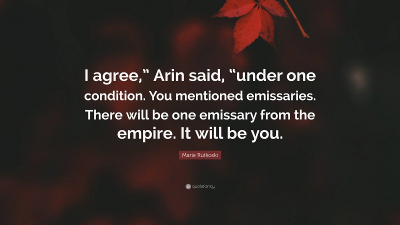 Marie Rutkoski Quote: “I agree,” Arin said, “under one condition. You mentioned emissaries. There will be one emissary from the empire. It will be you.”