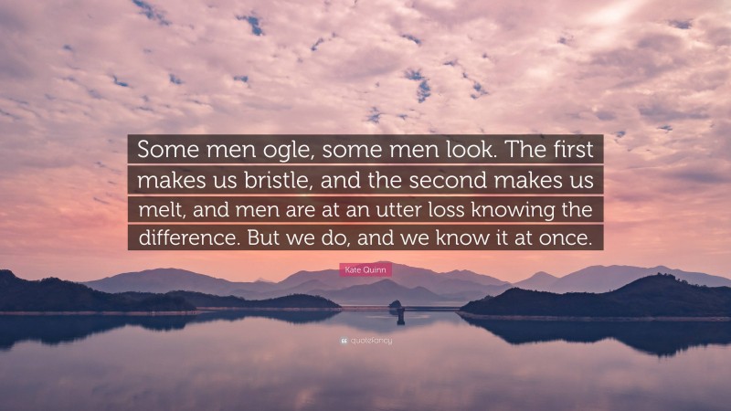 Kate Quinn Quote: “Some men ogle, some men look. The first makes us bristle, and the second makes us melt, and men are at an utter loss knowing the difference. But we do, and we know it at once.”