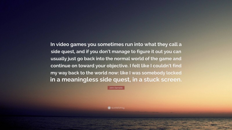 John Darnielle Quote: “In video games you sometimes run into what they call a side quest, and if you don’t manage to figure it out you can usually just go back into the normal world of the game and continue on toward your objective. I felt like I couldn’t find my way back to the world now: like I was somebody locked in a meaningless side quest, in a stuck screen.”