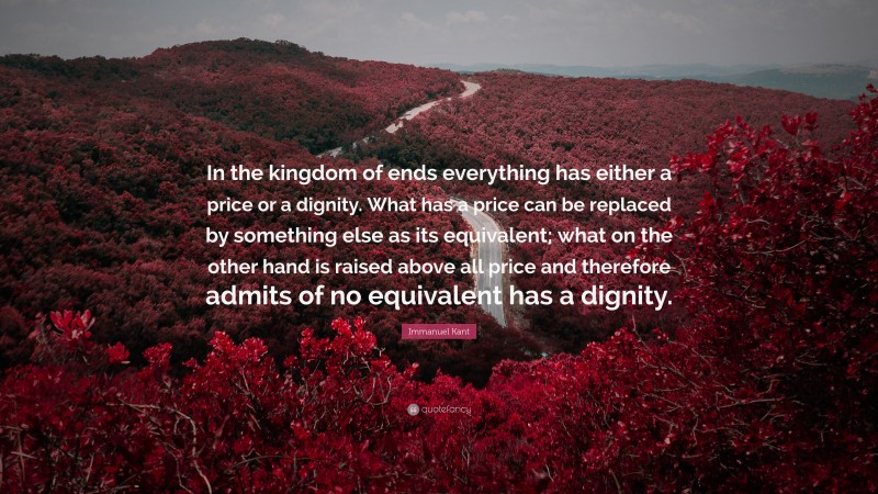 Immanuel Kant Quote: “In the kingdom of ends everything has either a price or a dignity. What has a price can be replaced by something else as its equivalent; what on the other hand is raised above all price and therefore admits of no equivalent has a dignity.”