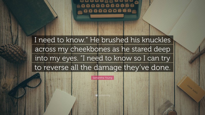 Samantha Young Quote: “I need to know.” He brushed his knuckles across my cheekbones as he stared deep into my eyes. “I need to know so I can try to reverse all the damage they’ve done.”
