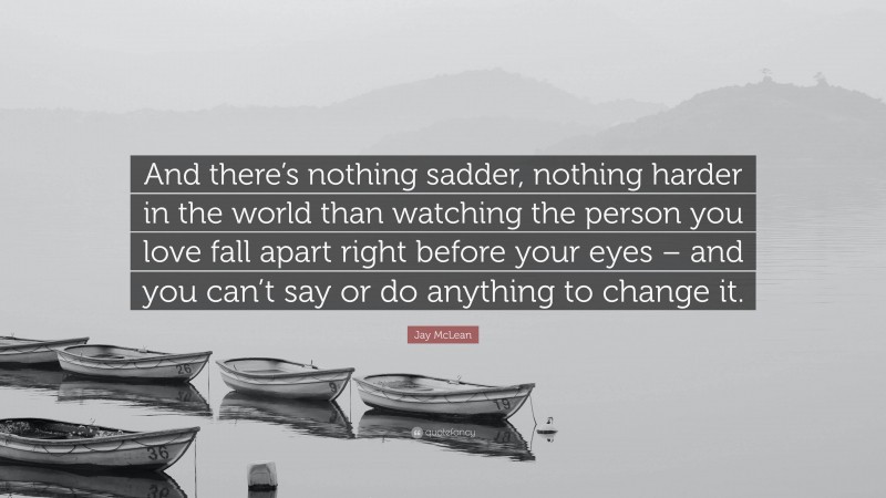 Jay McLean Quote: “And there’s nothing sadder, nothing harder in the world than watching the person you love fall apart right before your eyes – and you can’t say or do anything to change it.”