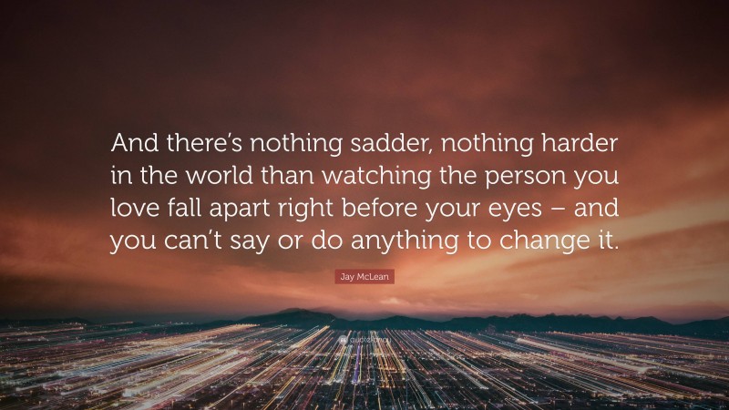 Jay McLean Quote: “And there’s nothing sadder, nothing harder in the world than watching the person you love fall apart right before your eyes – and you can’t say or do anything to change it.”