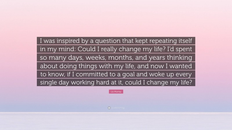 Liz Murray Quote: “I was inspired by a question that kept repeating itself in my mind: Could I really change my life? I’d spent so many days, weeks, months, and years thinking about doing things with my life, and now I wanted to know, if I committed to a goal and woke up every single day working hard at it, could I change my life?”