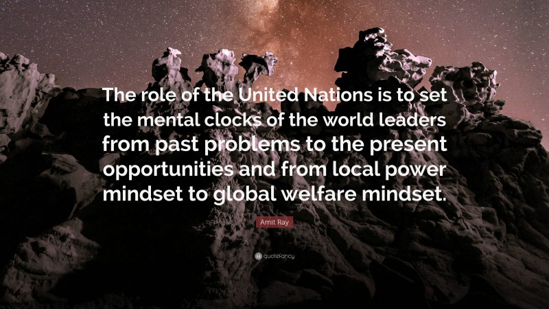 Amit Ray Quote: “The role of the United Nations is to set the mental clocks of the world leaders from past problems to the present opportunities and from local power mindset to global welfare mindset.”