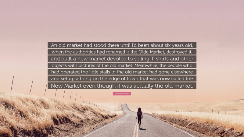 Neal Stephenson Quote: “An old market had stood there until I’d been about six years old, when the authorities had renamed it the Olde Market, destroyed it, and built a new market devoted to selling T-shirts and other objects with pictures of the old market. Meanwhile, the people who had operated the little stalls in the old market had gone elsewhere and set up a thing on the edge of town that was now called the New Market even though it was actually the old market.”
