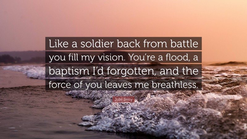 Julie Berry Quote: “Like a soldier back from battle you fill my vision. You’re a flood, a baptism I’d forgotten, and the force of you leaves me breathless.”