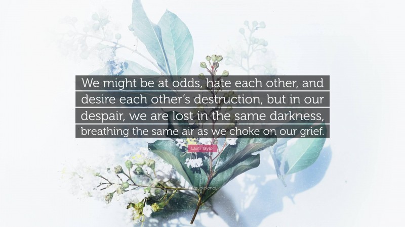 Laini Taylor Quote: “We might be at odds, hate each other, and desire each other’s destruction, but in our despair, we are lost in the same darkness, breathing the same air as we choke on our grief.”