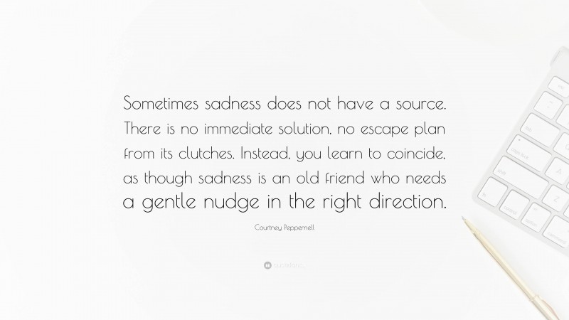 Courtney Peppernell Quote: “Sometimes sadness does not have a source. There is no immediate solution, no escape plan from its clutches. Instead, you learn to coincide, as though sadness is an old friend who needs a gentle nudge in the right direction.”