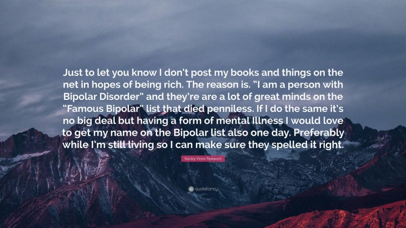 Stanley Victor Paskavich Quote: “Just to let you know I don’t post my books and things on the net in hopes of being rich. The reason is. “I am a person with Bipolar Disorder” and they’re are a lot of great minds on the “Famous Bipolar” list that died penniless. If I do the same it’s no big deal but having a form of mental Illness I would love to get my name on the Bipolar list also one day. Preferably while I’m still living so I can make sure they spelled it right.”