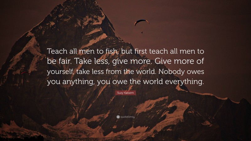 Suzy Kassem Quote: “Teach all men to fish, but first teach all men to be fair. Take less, give more. Give more of yourself, take less from the world. Nobody owes you anything, you owe the world everything.”