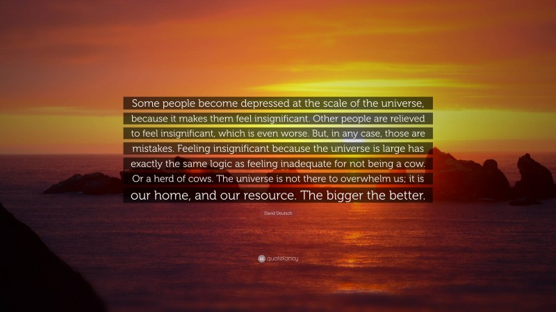 David Deutsch Quote: “Some people become depressed at the scale of the universe, because it makes them feel insignificant. Other people are relieved to feel insignificant, which is even worse. But, in any case, those are mistakes. Feeling insignificant because the universe is large has exactly the same logic as feeling inadequate for not being a cow. Or a herd of cows. The universe is not there to overwhelm us; it is our home, and our resource. The bigger the better.”