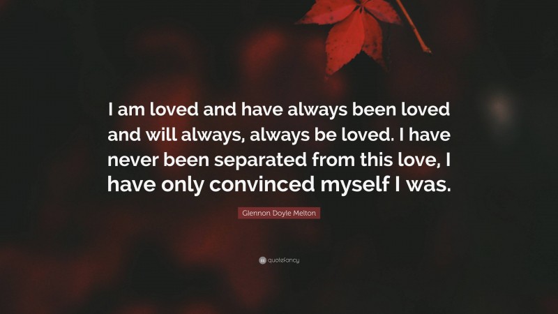 Glennon Doyle Melton Quote: “I am loved and have always been loved and will always, always be loved. I have never been separated from this love, I have only convinced myself I was.”