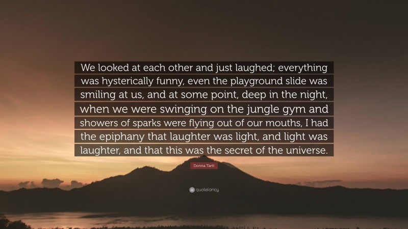 Donna Tartt Quote: “We looked at each other and just laughed; everything was hysterically funny, even the playground slide was smiling at us, and at some point, deep in the night, when we were swinging on the jungle gym and showers of sparks were flying out of our mouths, I had the epiphany that laughter was light, and light was laughter, and that this was the secret of the universe.”