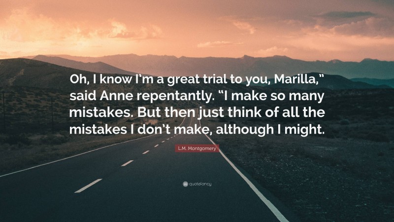 L.M. Montgomery Quote: “Oh, I know I’m a great trial to you, Marilla,” said Anne repentantly. “I make so many mistakes. But then just think of all the mistakes I don’t make, although I might.”