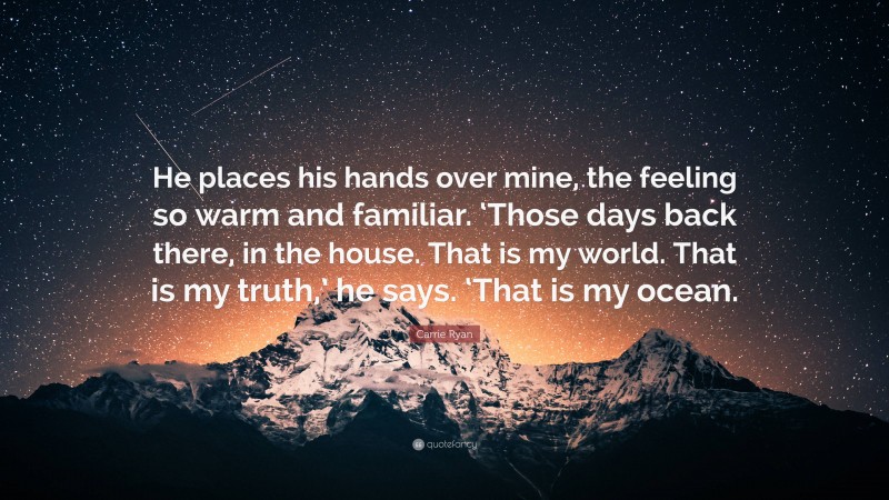Carrie Ryan Quote: “He places his hands over mine, the feeling so warm and familiar. ‘Those days back there, in the house. That is my world. That is my truth,’ he says. ‘That is my ocean.”